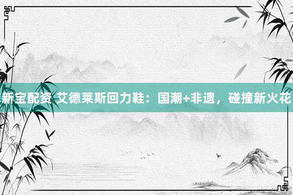 新宝配资 艾德莱斯回力鞋：国潮+非遗，碰撞新火花