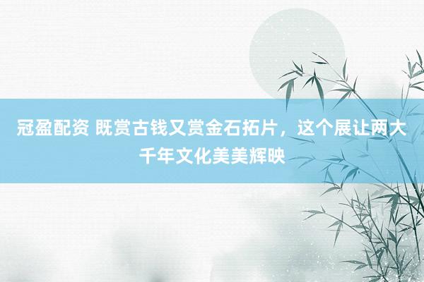 冠盈配资 既赏古钱又赏金石拓片，这个展让两大千年文化美美辉映