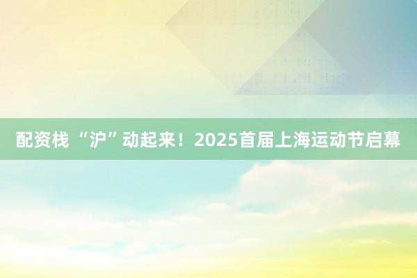 配资栈 “沪”动起来！2025首届上海运动节启幕