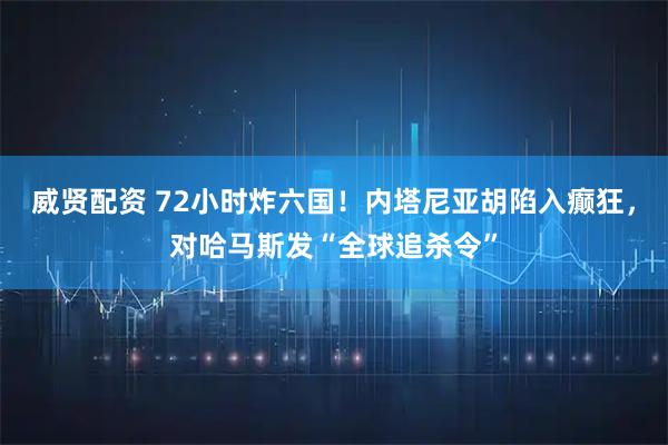 威贤配资 72小时炸六国！内塔尼亚胡陷入癫狂，对哈马斯发“全球追杀令”