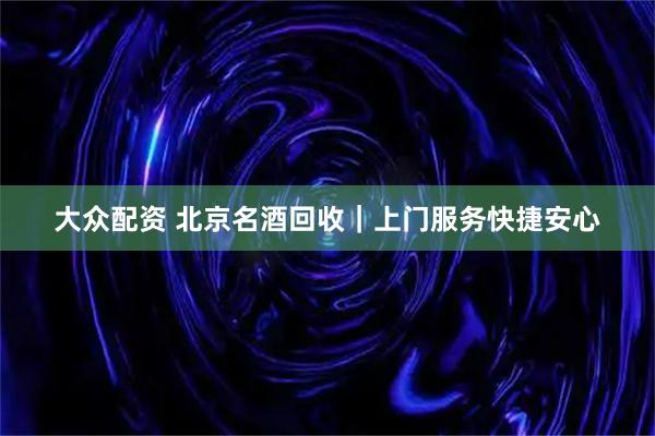 大众配资 北京名酒回收｜上门服务快捷安心