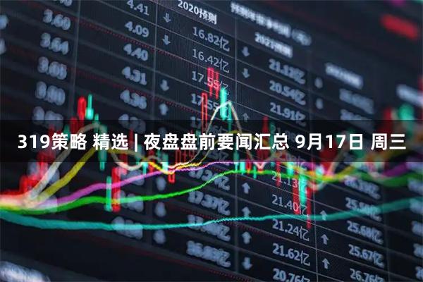 319策略 精选 | 夜盘盘前要闻汇总 9月17日 周三