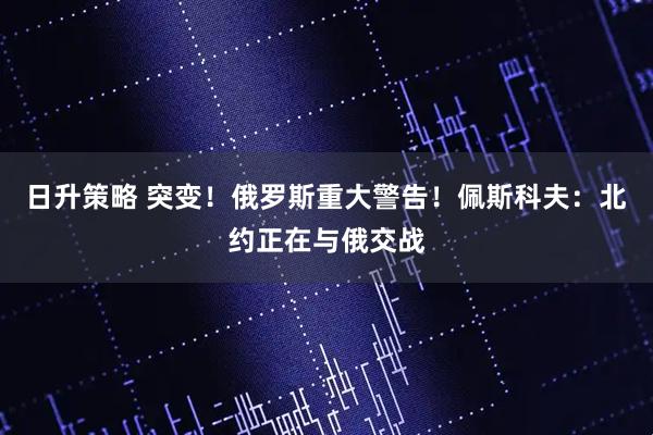 日升策略 突变！俄罗斯重大警告！佩斯科夫：北约正在与俄交战
