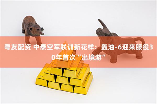 粤友配资 中泰空军联训新花样：轰油-6迎来服役30年首次“出境游”