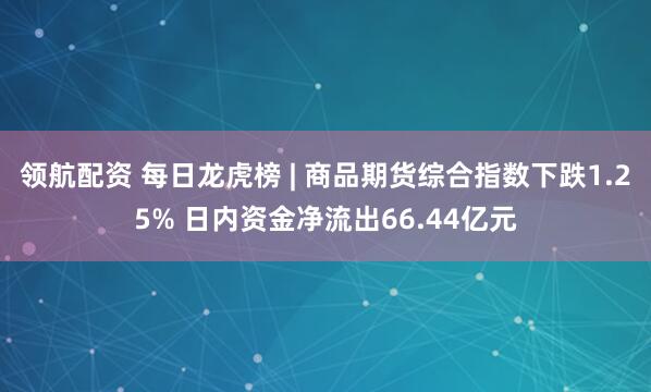 领航配资 每日龙虎榜 | 商品期货综合指数下跌1.25% 日内资金净流出66.44亿元