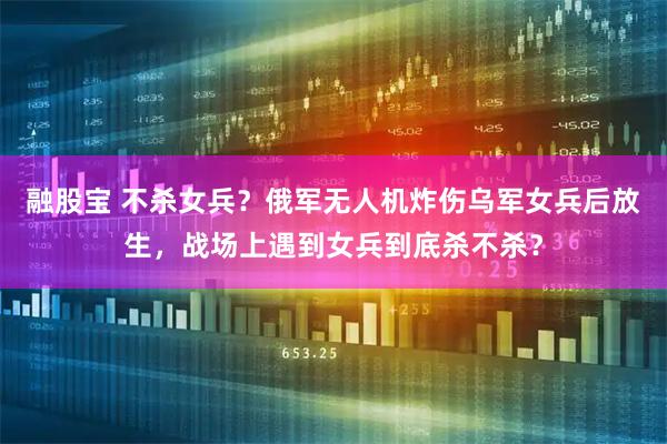 融股宝 不杀女兵？俄军无人机炸伤乌军女兵后放生，战场上遇到女兵到底杀不杀？