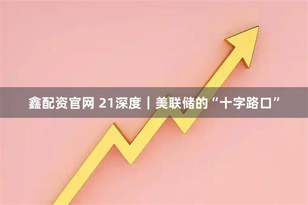鑫配资官网 21深度｜美联储的“十字路口”