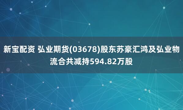 新宝配资 弘业期货(03678)股东苏豪汇鸿及弘业物流合共减持594.82万股