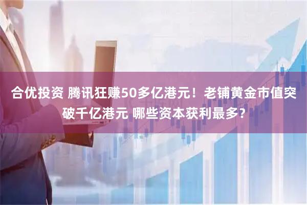 合优投资 腾讯狂赚50多亿港元！老铺黄金市值突破千亿港元 哪些资本获利最多？
