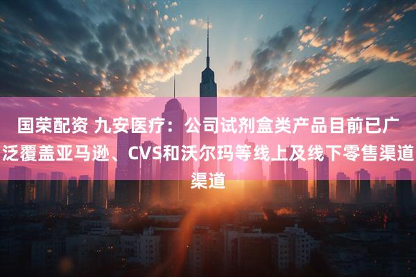 国荣配资 九安医疗：公司试剂盒类产品目前已广泛覆盖亚马逊、CVS和沃尔玛等线上及线下零售渠道