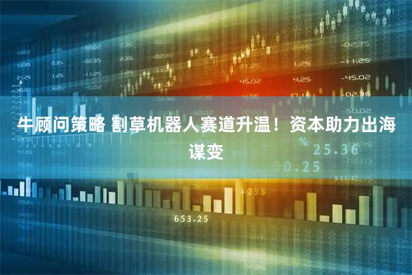 牛顾问策略 割草机器人赛道升温！资本助力出海谋变