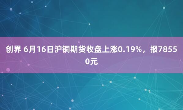 创界 6月16日沪铜期货收盘上涨0.19%，报78550元