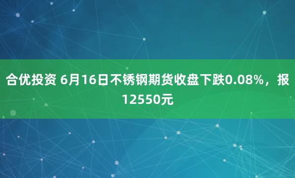 合优投资 6月16日不锈钢期货收盘下跌0.08%，报12550元