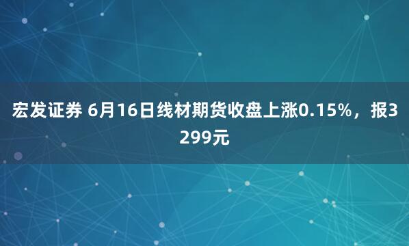 宏发证券 6月16日线材期货收盘上涨0.15%，报3299元