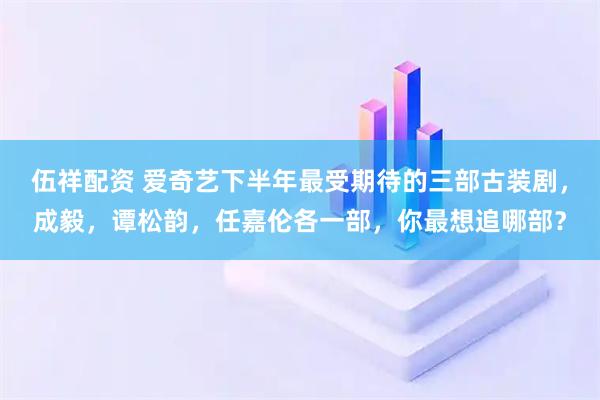 伍祥配资 爱奇艺下半年最受期待的三部古装剧，成毅，谭松韵，任嘉伦各一部，你最想追哪部？