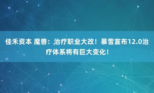 佳禾资本 魔兽：治疗职业大改！暴雪宣布12.0治疗体系将有巨大变化！