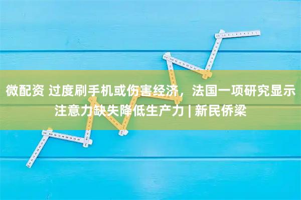 微配资 过度刷手机或伤害经济，法国一项研究显示注意力缺失降低生产力 | 新民侨梁