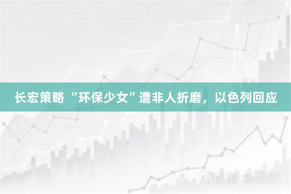 长宏策略 “环保少女”遭非人折磨，以色列回应