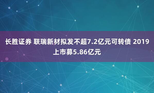 长胜证券 联瑞新材拟发不超7.2亿元可转债 2019上市募5.86亿元
