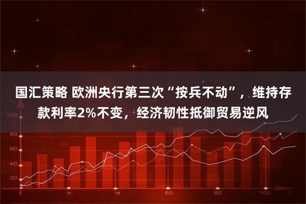 国汇策略 欧洲央行第三次“按兵不动”，维持存款利率2%不变，经济韧性抵御贸易逆风