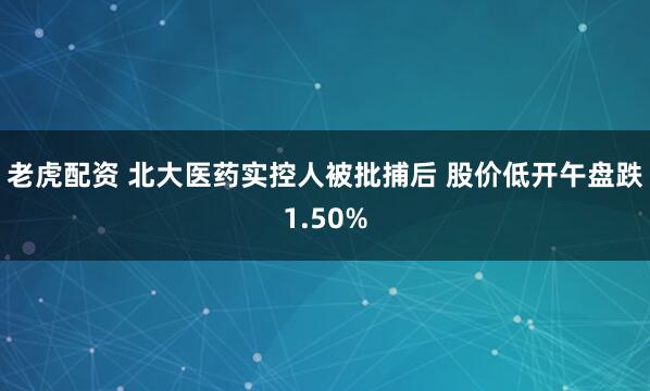老虎配资 北大医药实控人被批捕后 股价低开午盘跌1.50%