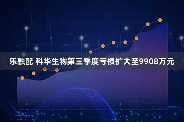 乐融配 科华生物第三季度亏损扩大至9908万元
