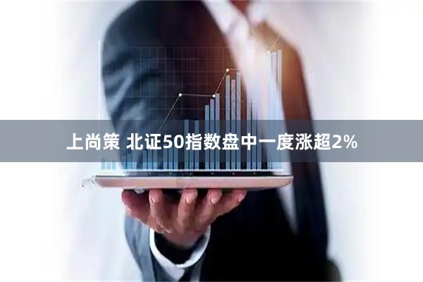 上尚策 北证50指数盘中一度涨超2%