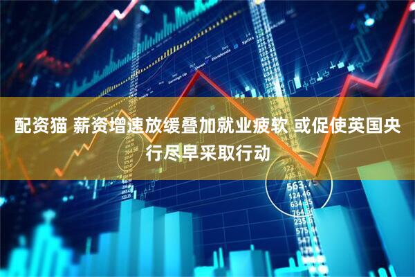 配资猫 薪资增速放缓叠加就业疲软 或促使英国央行尽早采取行动