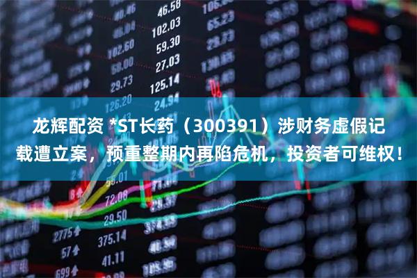 龙辉配资 *ST长药（300391）涉财务虚假记载遭立案，预重整期内再陷危机，投资者可维权！