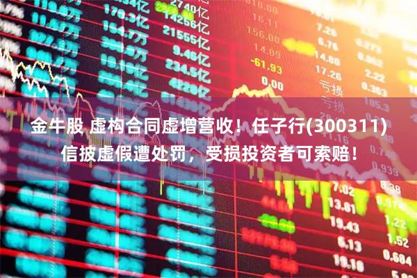 金牛股 虚构合同虚增营收！任子行(300311)信披虚假遭处罚，受损投资者可索赔！