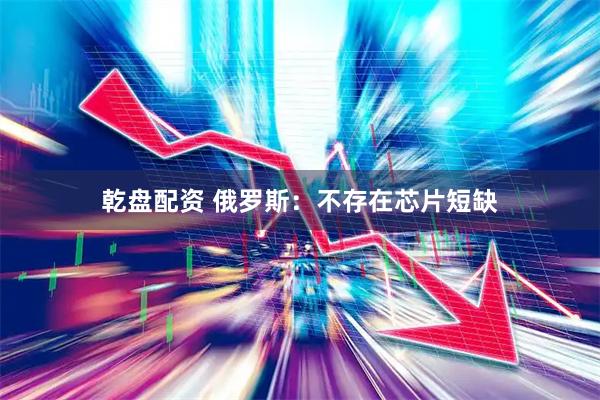 乾盘配资 俄罗斯：不存在芯片短缺