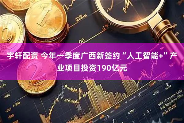 宇轩配资 今年一季度广西新签约“人工智能+”产业项目投资190亿元