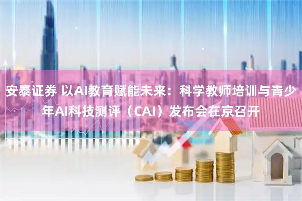 安泰证券 以AI教育赋能未来：科学教师培训与青少年AI科技测评（CAI）发布会在京召开