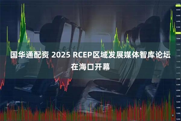 国华通配资 2025 RCEP区域发展媒体智库论坛在海口开幕