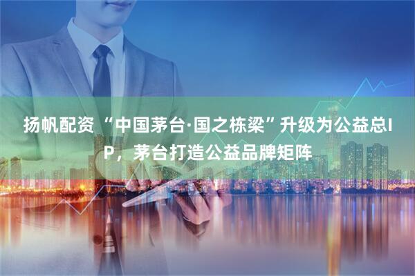 扬帆配资 “中国茅台·国之栋梁”升级为公益总IP，茅台打造公益品牌矩阵