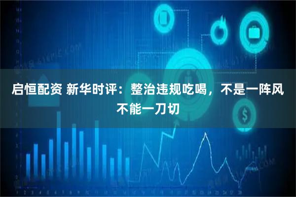 启恒配资 新华时评：整治违规吃喝，不是一阵风不能一刀切