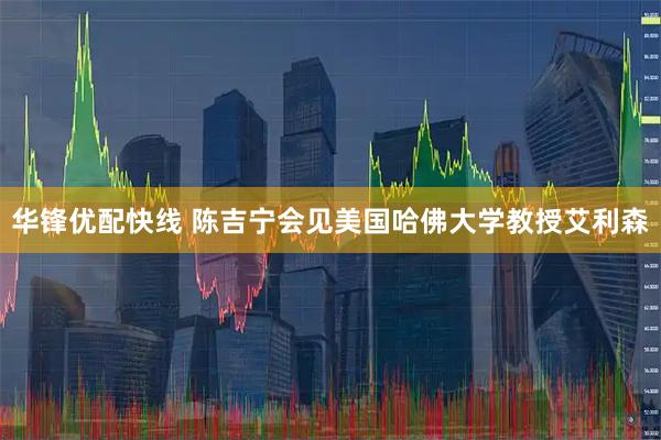 华锋优配快线 陈吉宁会见美国哈佛大学教授艾利森
