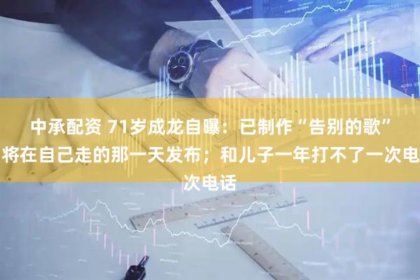 中承配资 71岁成龙自曝：已制作“告别的歌”，将在自己走的那一天发布；和儿子一年打不了一次电话