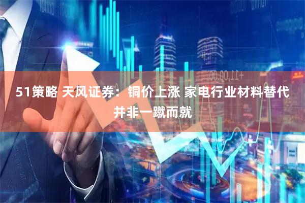 51策略 天风证券：铜价上涨 家电行业材料替代并非一蹴而就
