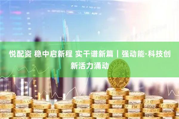 悦配资 稳中启新程 实干谱新篇｜强动能·科技创新活力涌动