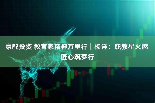 豪配投资 教育家精神万里行｜杨洋：职教星火燃 匠心筑梦行