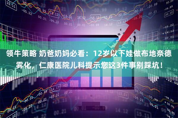 领牛策略 奶爸奶妈必看：12岁以下娃做布地奈德雾化，仁康医院儿科提示您这3件事别踩坑！
