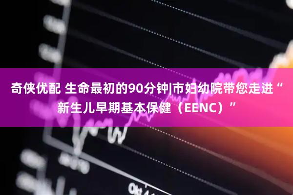 奇侠优配 生命最初的90分钟|市妇幼院带您走进“新生儿早期基本保健（EENC）”