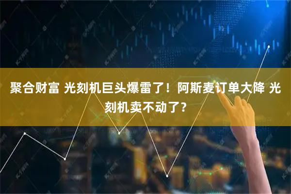 聚合财富 光刻机巨头爆雷了！阿斯麦订单大降 光刻机卖不动了？