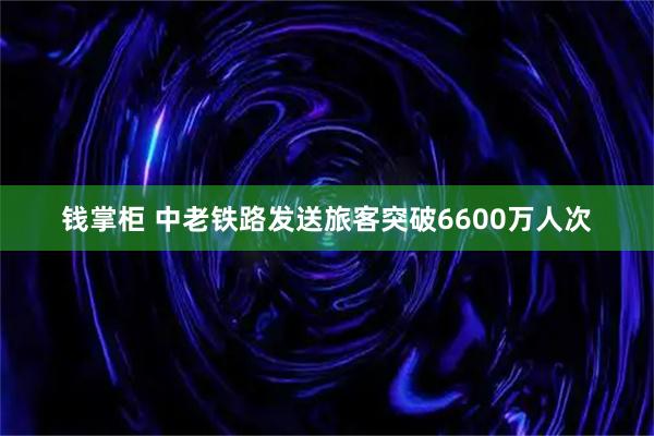 钱掌柜 中老铁路发送旅客突破6600万人次