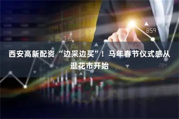 西安高新配资 “边采边买”！马年春节仪式感从逛花市开始