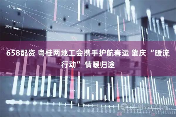 658配资 粤桂两地工会携手护航春运 肇庆 “暖流行动” 情暖归途