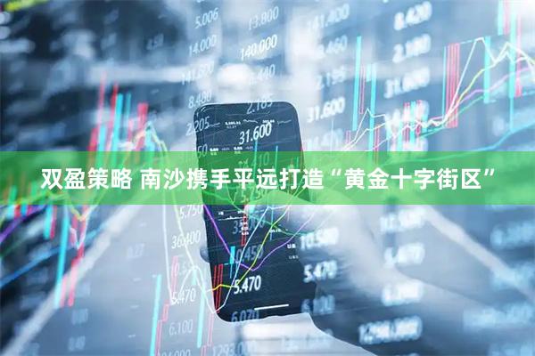 双盈策略 南沙携手平远打造“黄金十字街区”