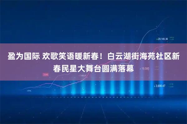 盈为国际 欢歌笑语暖新春！白云湖街海苑社区新春民星大舞台圆满落幕
