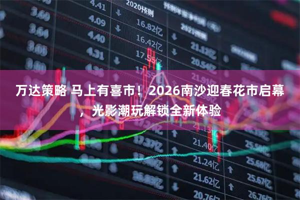 万达策略 马上有喜市！2026南沙迎春花市启幕，光影潮玩解锁全新体验